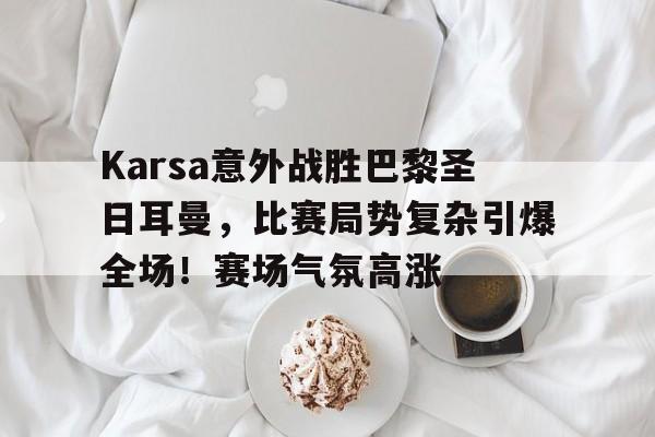 爱游戏体育Karsa意外战胜巴黎圣日耳曼，比赛局势复杂引爆全场！赛场气氛高涨的简单介绍
